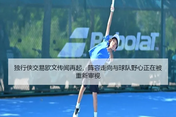独行侠交易欧文传闻再起，阵容走向与球队野心正在被重新审视